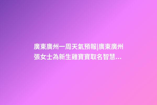 廣東廣州一周天氣預報|廣東廣州張女士為新生雞寶寶取名智慧型套餐-第1張-公司起名-玄機派
